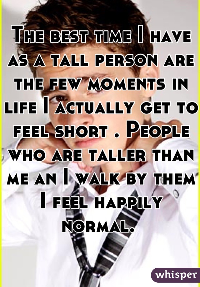 The best time I have as a tall person are the few moments in life I actually get to feel short . People who are taller than me an I walk by them I feel happily normal. 