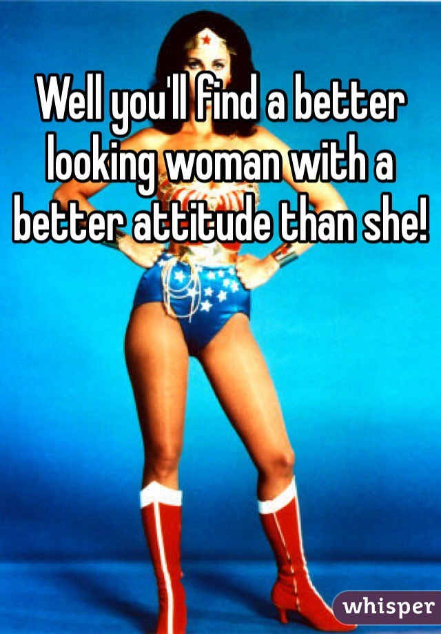 Well you'll find a better looking woman with a better attitude than she! 