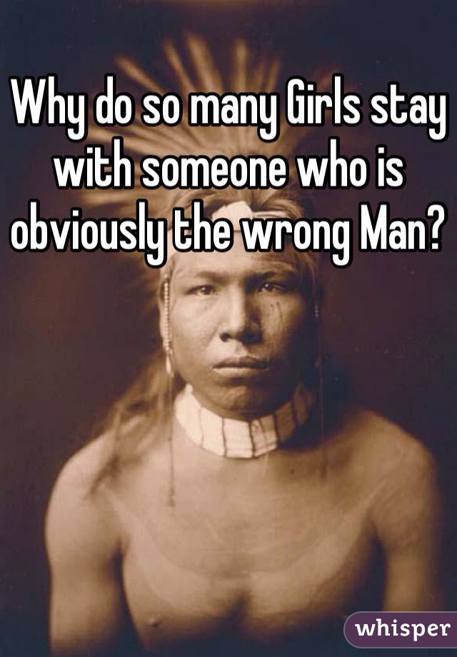 Why do so many Girls stay with someone who is obviously the wrong Man?