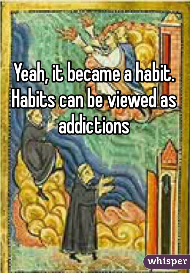 Yeah, it became a habit. Habits can be viewed as addictions  