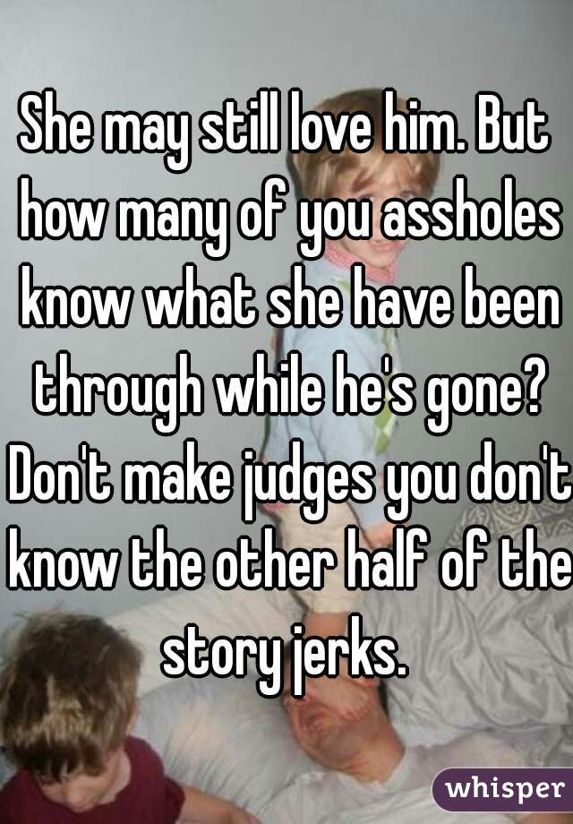 She may still love him. But how many of you assholes know what she have been through while he's gone? Don't make judges you don't know the other half of the story jerks. 