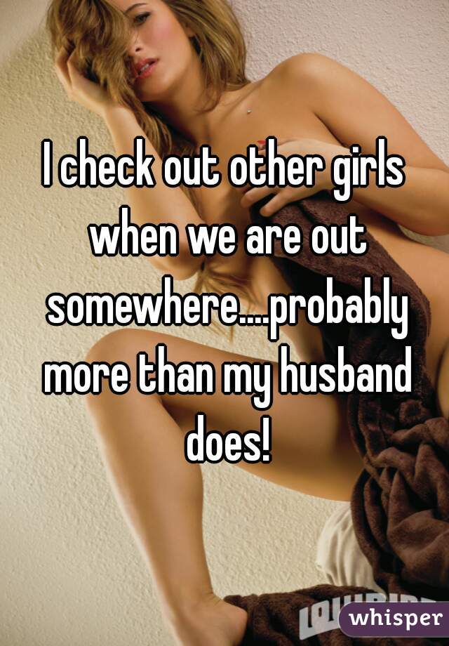 I check out other girls when we are out somewhere....probably more than my husband does!
