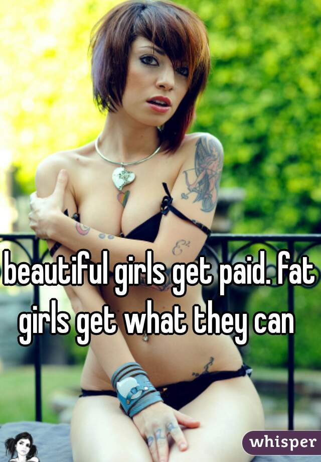 beautiful girls get paid. fat girls get what they can  