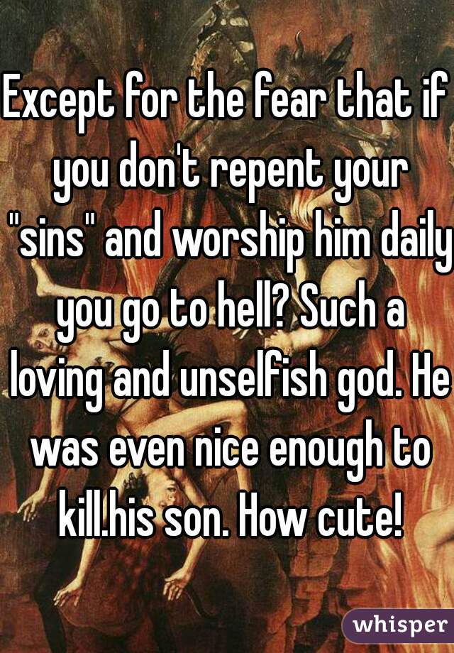 Except for the fear that if you don't repent your "sins" and worship him daily you go to hell? Such a loving and unselfish god. He was even nice enough to kill.his son. How cute!