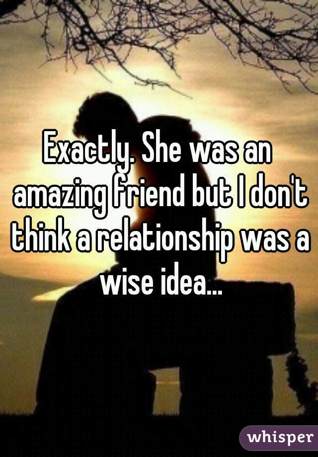 Exactly. She was an amazing friend but I don't think a relationship was a wise idea...