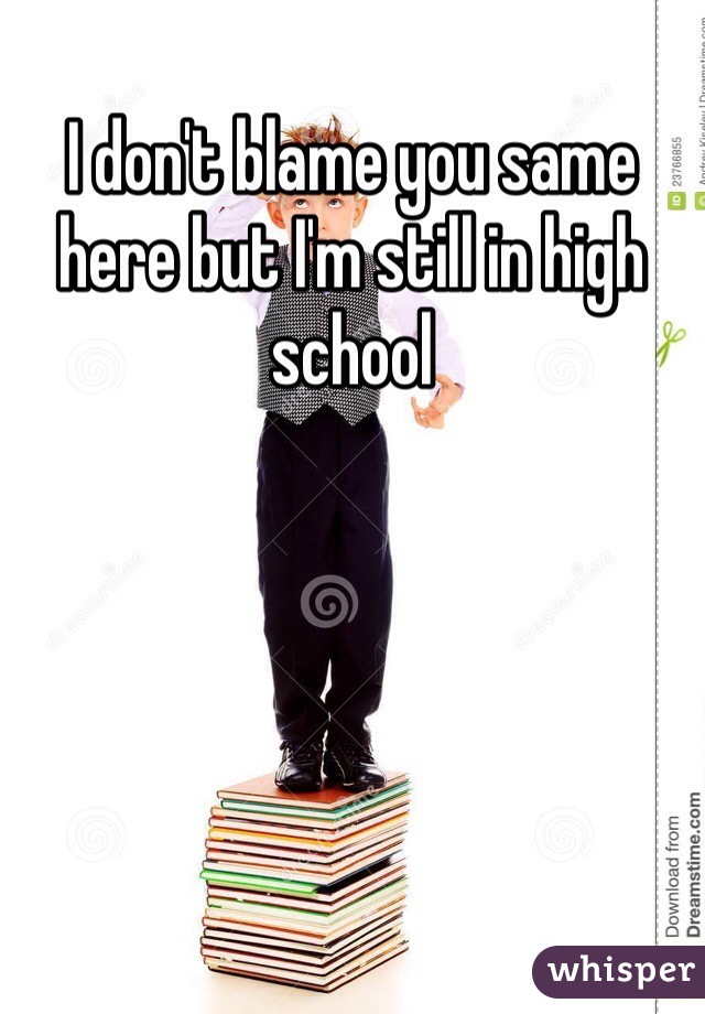 I don't blame you same here but I'm still in high school