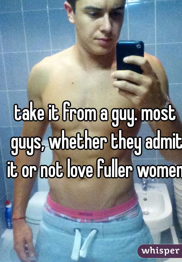 take it from a guy. most guys, whether they admit it or not love fuller women. 