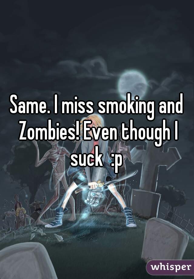 Same. I miss smoking and Zombies! Even though I suck  :p 