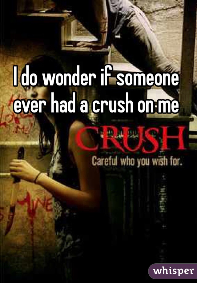 I do wonder if someone ever had a crush on me