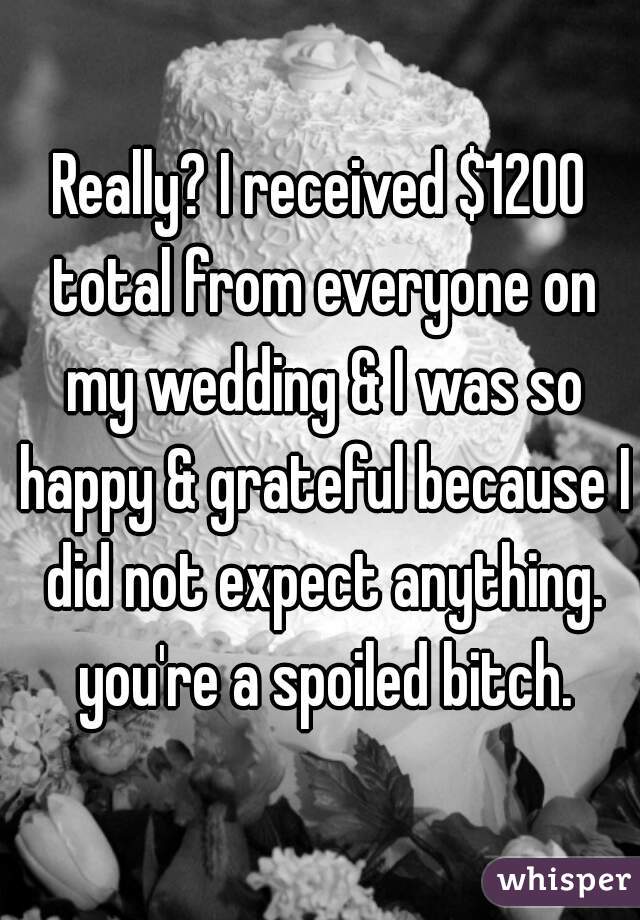 Really? I received $1200 total from everyone on my wedding & I was so happy & grateful because I did not expect anything. you're a spoiled bitch.
