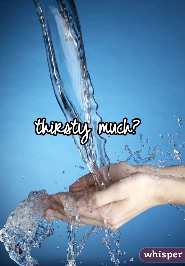 thirsty much? 
