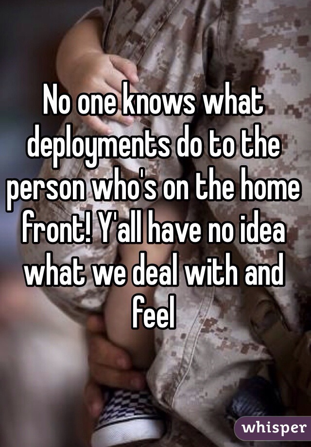 No one knows what deployments do to the person who's on the home front! Y'all have no idea what we deal with and feel