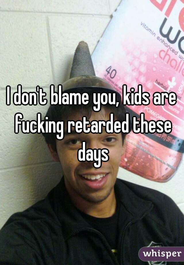 I don't blame you, kids are fucking retarded these days