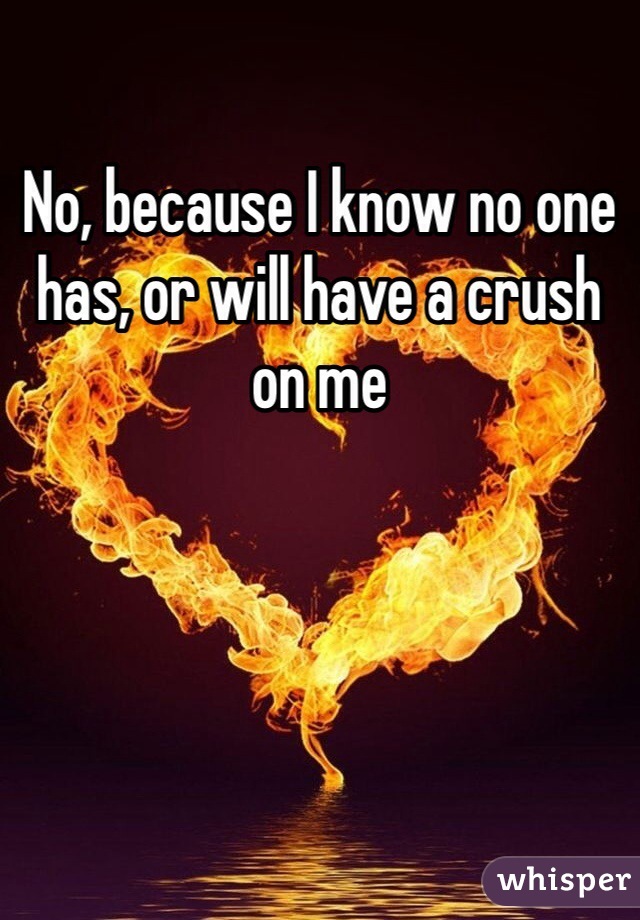 No, because I know no one has, or will have a crush on me