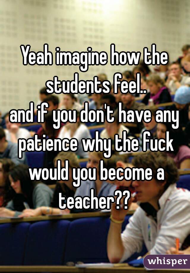 Yeah imagine how the students feel..

and if you don't have any patience why the fuck would you become a teacher?? 