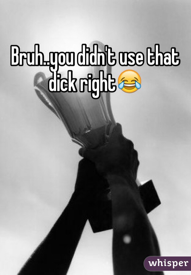 Bruh..you didn't use that dick right😂