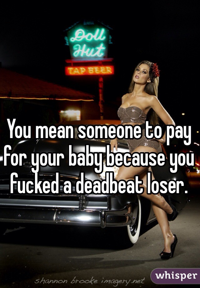 You mean someone to pay for your baby because you fucked a deadbeat loser.