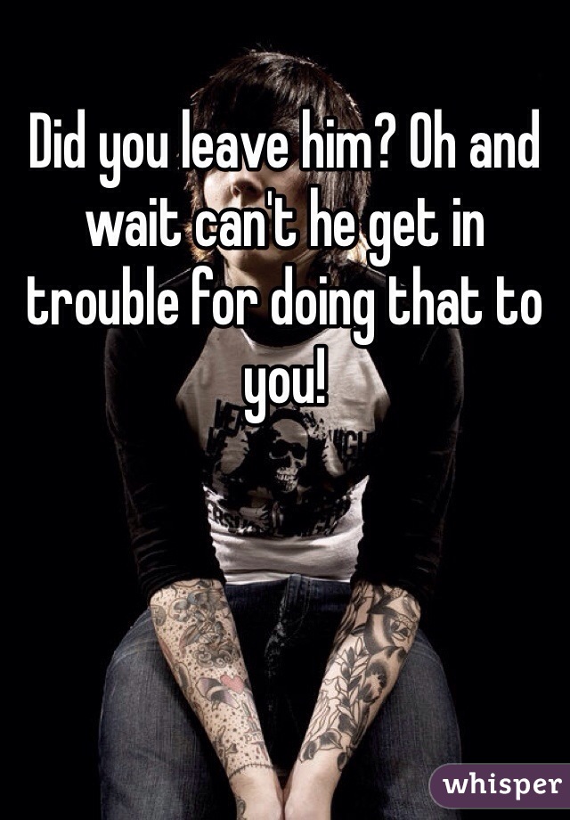 Did you leave him? Oh and wait can't he get in trouble for doing that to you!