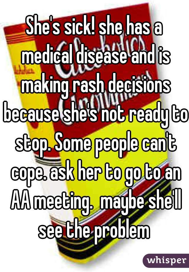 She's sick! she has a medical disease and is making rash decisions because she's not ready to stop. Some people can't cope. ask her to go to an AA meeting.  maybe she'll see the problem 