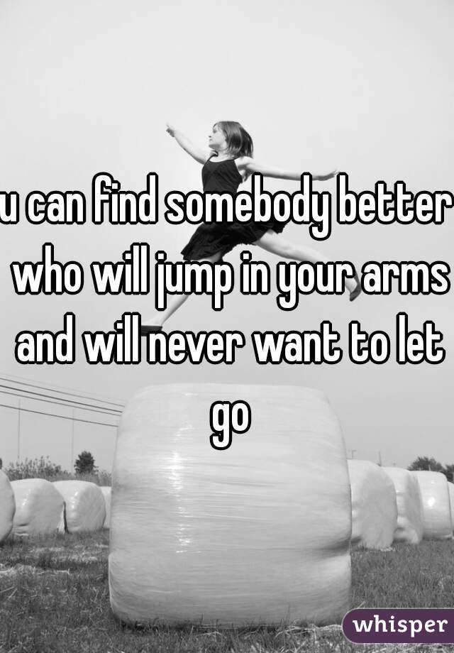 u can find somebody better who will jump in your arms and will never want to let go