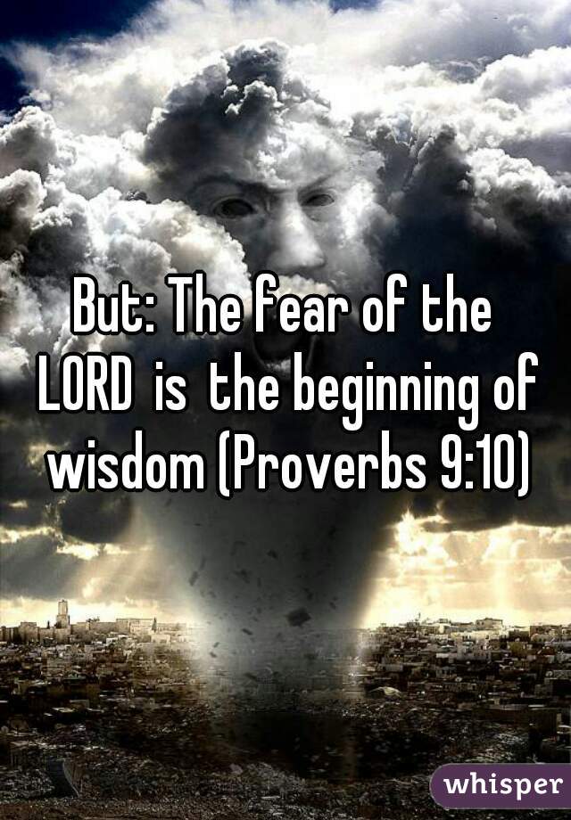 But: The fear of the LORD is the beginning of wisdom (Proverbs 9:10)
