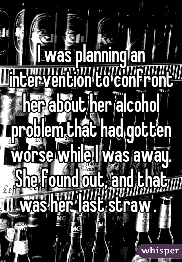 I was planning an intervention to confront her about her alcohol problem that had gotten worse while I was away.  She found out, and that was her 'last straw'.  