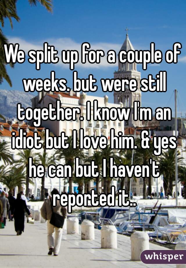 We split up for a couple of weeks. but were still together. I know I'm an idiot but I love him. & yes he can but I haven't reported it..