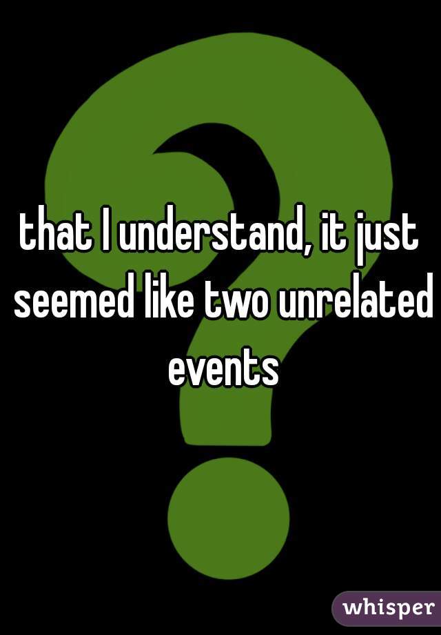 that I understand, it just seemed like two unrelated events