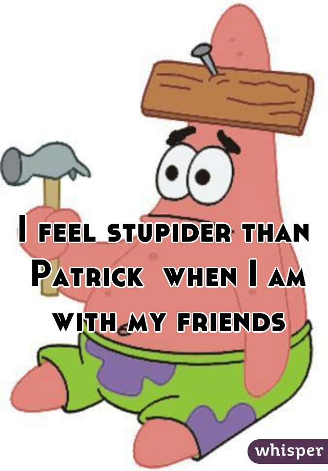 I feel stupider than Patrick  when I am with my friends