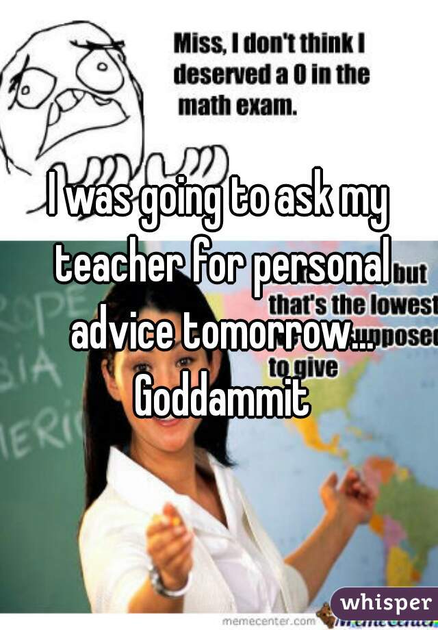 I was going to ask my teacher for personal advice tomorrow... Goddammit