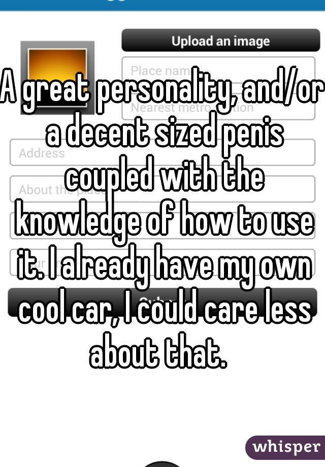 A great personality, and/or a decent sized penis coupled with the knowledge of how to use it. I already have my own cool car, I could care less about that.  