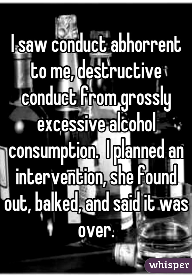 I saw conduct abhorrent to me, destructive conduct from grossly excessive alcohol consumption.  I planned an intervention, she found out, balked, and said it was over.