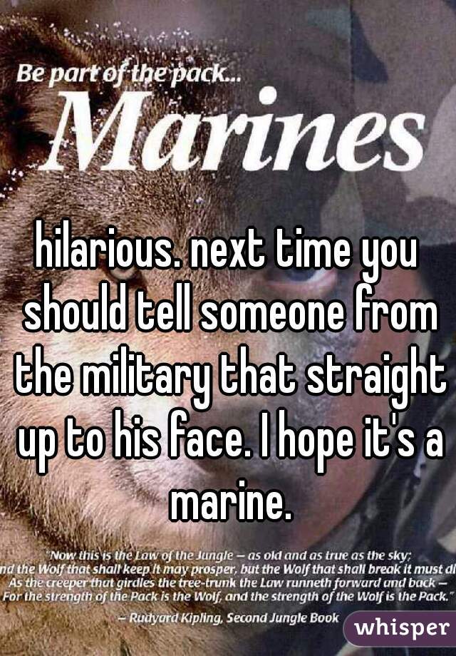 hilarious. next time you should tell someone from the military that straight up to his face. I hope it's a marine.