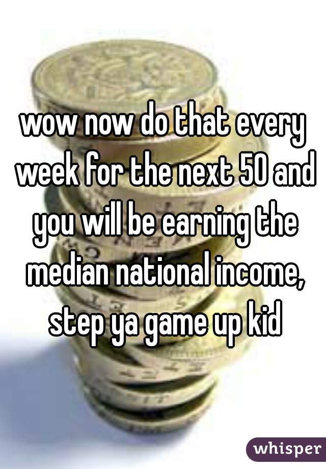 wow now do that every week for the next 50 and you will be earning the median national income, step ya game up kid