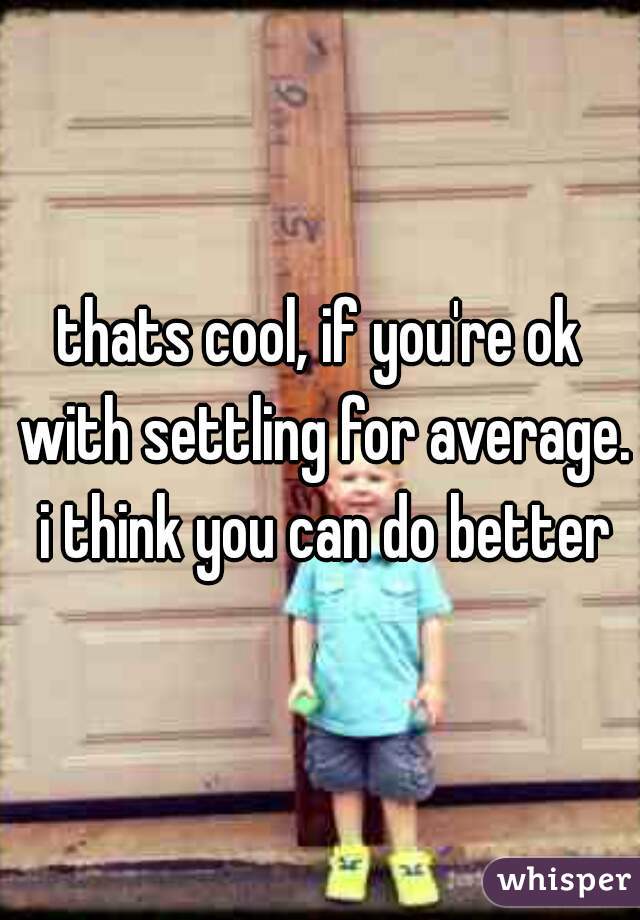 thats cool, if you're ok with settling for average. i think you can do better