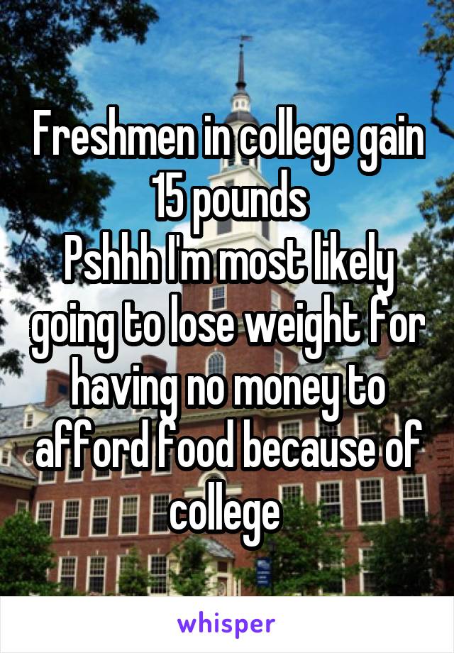 Freshmen in college gain 15 pounds
Pshhh I'm most likely going to lose weight for having no money to afford food because of college 