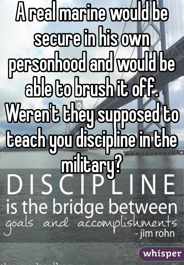 A real marine would be secure in his own personhood and would be able to brush it off. Weren't they supposed to teach you discipline in the military? 