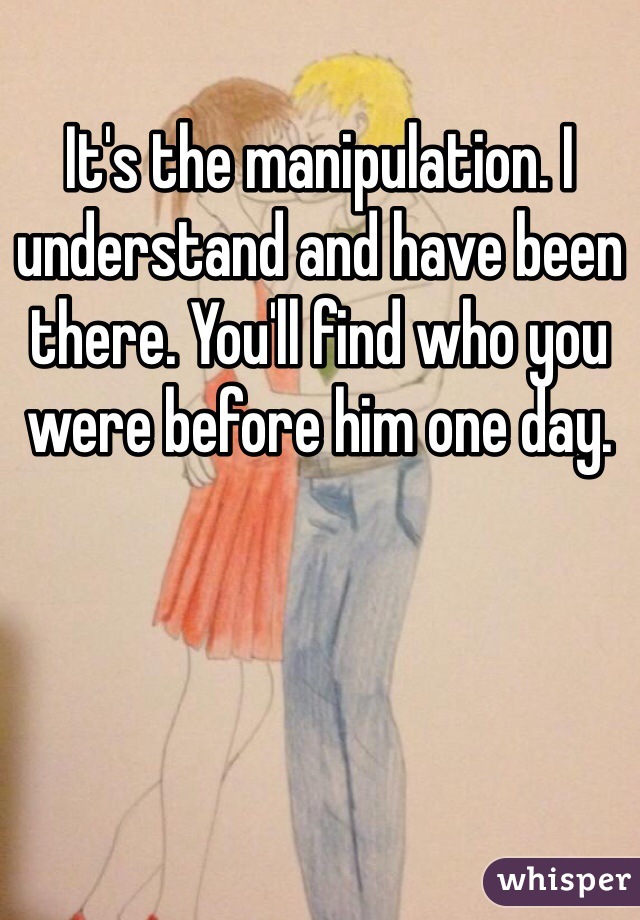 It's the manipulation. I understand and have been there. You'll find who you were before him one day. 