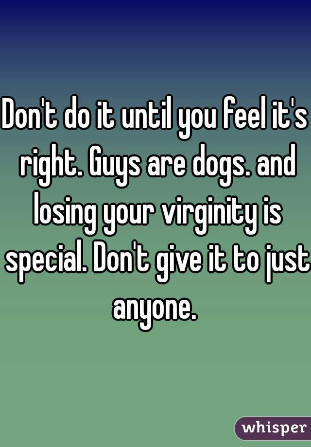 Don't do it until you feel it's right. Guys are dogs. and losing your virginity is special. Don't give it to just anyone. 