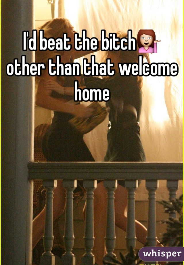 I'd beat the bitch💁
other than that welcome home