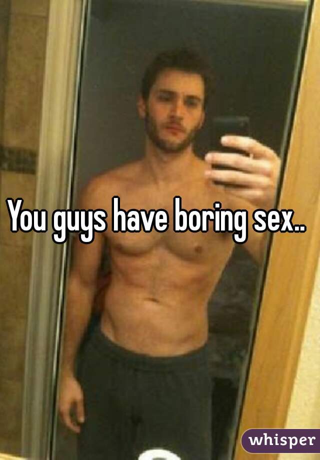 You guys have boring sex.. 