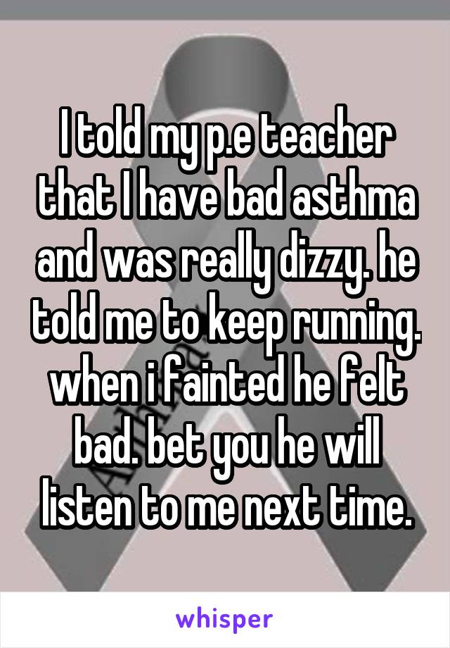 I told my p.e teacher that I have bad asthma and was really dizzy. he told me to keep running. when i fainted he felt bad. bet you he will listen to me next time.