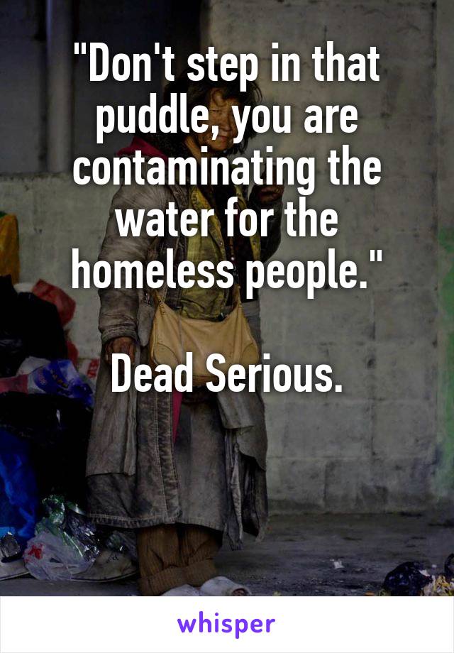 "Don't step in that puddle, you are contaminating the water for the homeless people."

Dead Serious.



