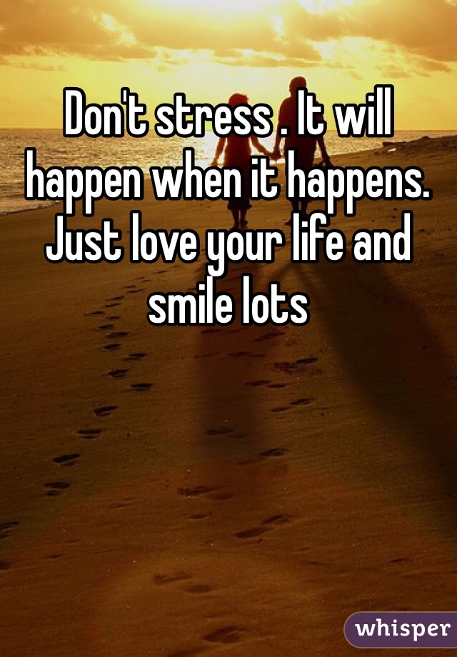 Don't stress . It will happen when it happens. Just love your life and smile lots