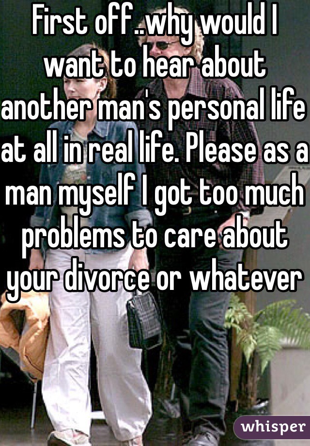 First off..why would I want to hear about another man's personal life at all in real life. Please as a man myself I got too much problems to care about your divorce or whatever