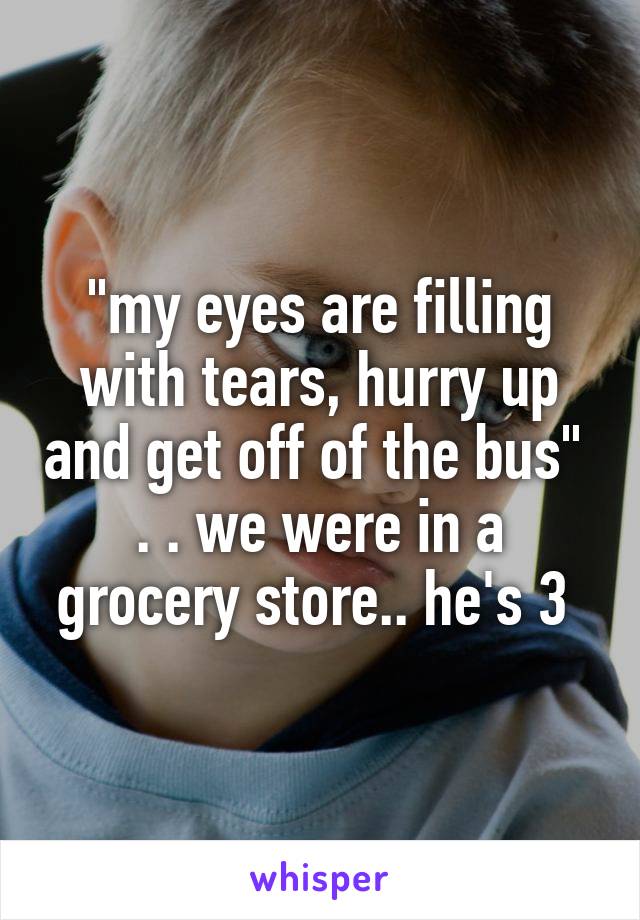 "my eyes are filling with tears, hurry up and get off of the bus" 
. . we were in a grocery store.. he's 3 