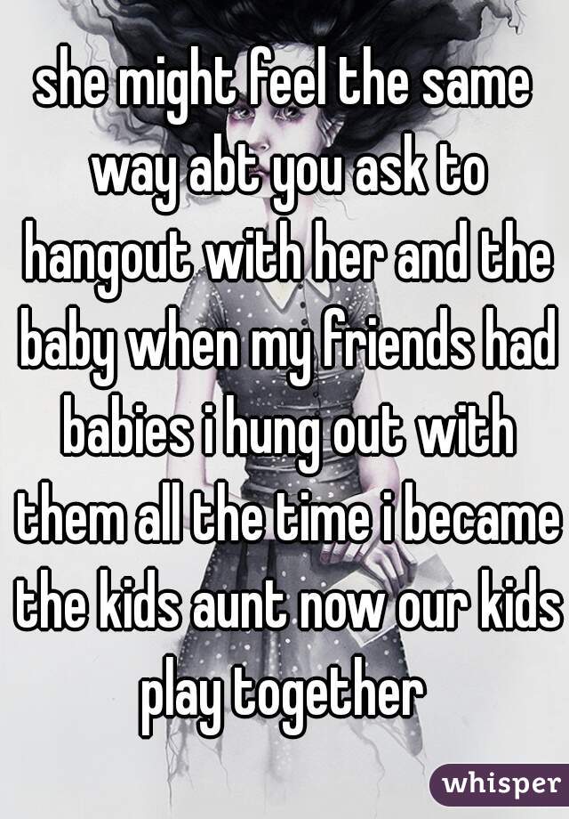 she might feel the same way abt you ask to hangout with her and the baby when my friends had babies i hung out with them all the time i became the kids aunt now our kids play together 