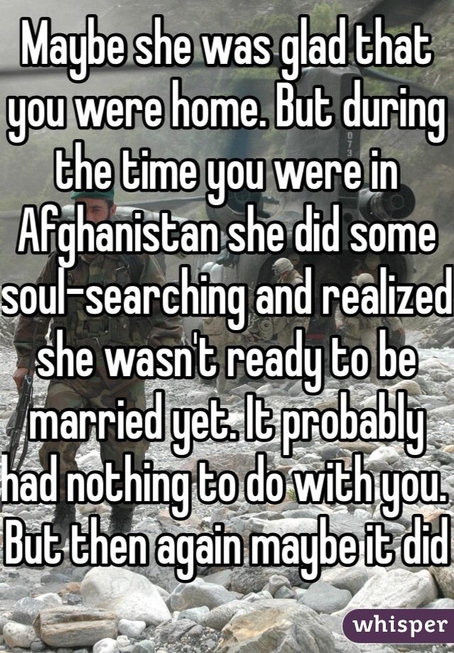 Maybe she was glad that you were home. But during the time you were in Afghanistan she did some soul-searching and realized she wasn't ready to be married yet. It probably had nothing to do with you. But then again maybe it did