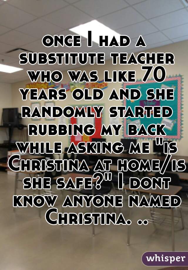 once I had a substitute teacher who was like 70 years old and she randomly started rubbing my back while asking me "is Christina at home/is she safe?" I dont know anyone named Christina. ..
