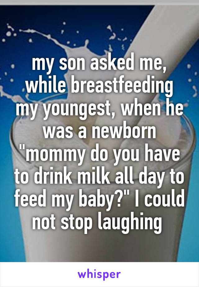 my son asked me, while breastfeeding my youngest, when he was a newborn "mommy do you have to drink milk all day to feed my baby?" I could not stop laughing 